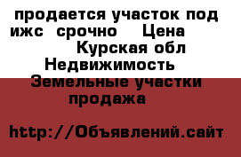 продается участок под ижс, срочно. › Цена ­ 150 000 - Курская обл. Недвижимость » Земельные участки продажа   